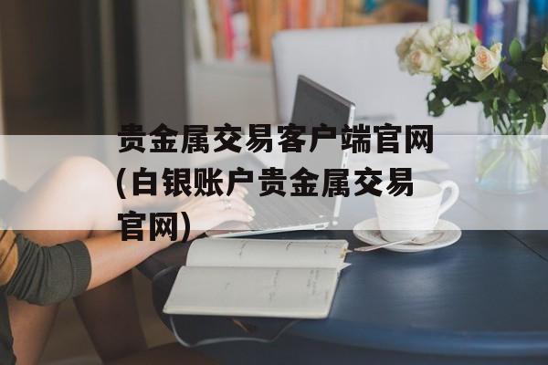 贵金属交易客户端官网(白银账户贵金属交易官网)