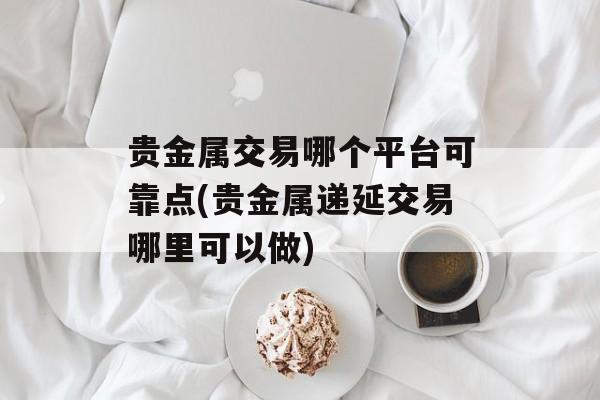 贵金属交易哪个平台可靠点(贵金属递延交易哪里可以做)