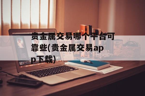 贵金属交易哪个平台可靠些(贵金属交易app下载)