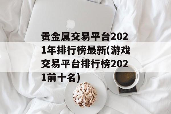 贵金属交易平台2021年排行榜最新(游戏交易平台排行榜2021前十名)