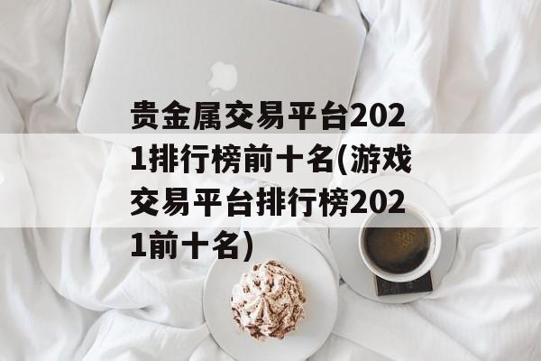 贵金属交易平台2021排行榜前十名(游戏交易平台排行榜2021前十名)