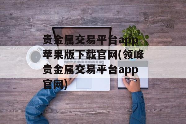 贵金属交易平台app苹果版下载官网(领峰贵金属交易平台app官网)