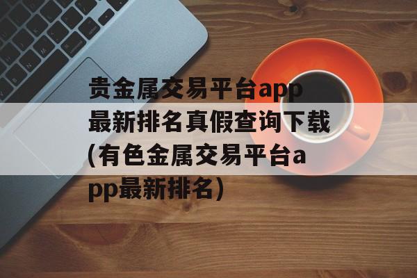 贵金属交易平台app最新排名真假查询下载(有色金属交易平台app最新排名)