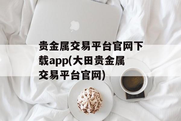 贵金属交易平台官网下载app(大田贵金属交易平台官网)