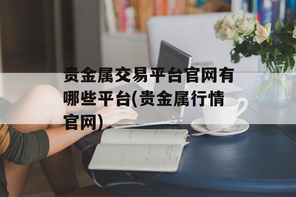 贵金属交易平台官网有哪些平台(贵金属行情官网)