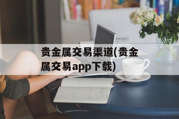 贵金属交易渠道(贵金属交易app下载)