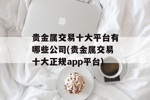 贵金属交易十大平台有哪些公司(贵金属交易十大正规app平台)