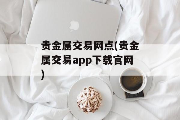 贵金属交易网点(贵金属交易app下载官网)