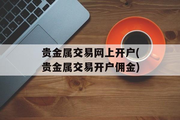 贵金属交易网上开户(贵金属交易开户佣金)