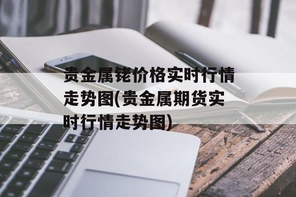 贵金属铑价格实时行情走势图(贵金属期货实时行情走势图)