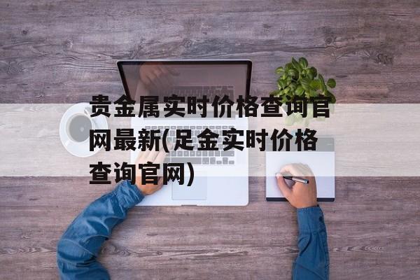 贵金属实时价格查询官网最新(足金实时价格查询官网)