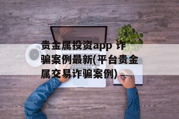 贵金属投资app 诈骗案例最新(平台贵金属交易诈骗案例)