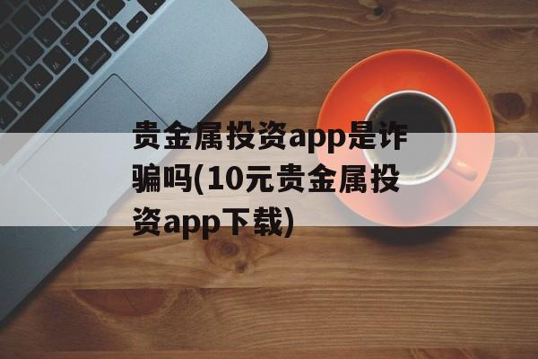 贵金属投资app是诈骗吗(10元贵金属投资app下载)