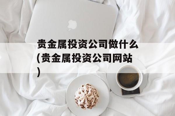 贵金属投资公司做什么(贵金属投资公司网站)