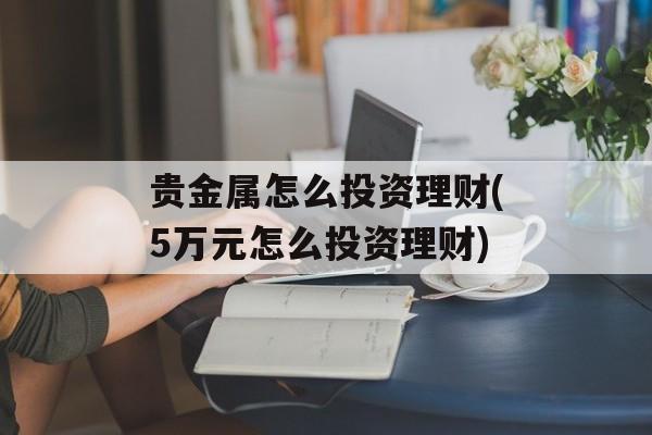 贵金属怎么投资理财(5万元怎么投资理财)