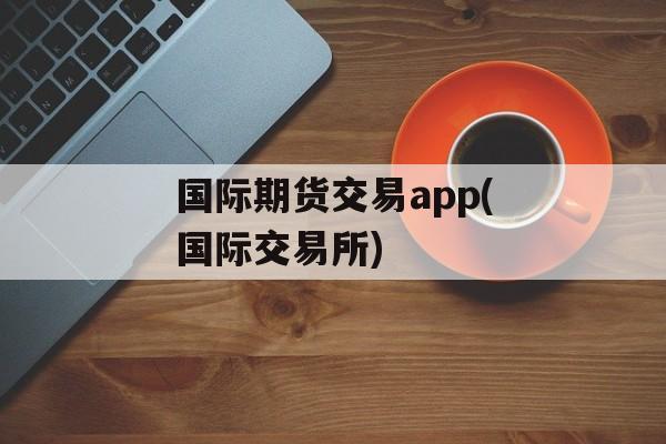 国际期货交易app(国际交易所)