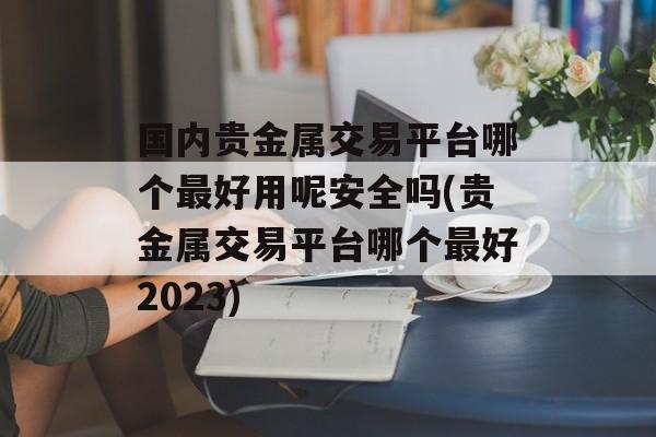 国内贵金属交易平台哪个最好用呢安全吗(贵金属交易平台哪个最好2023)