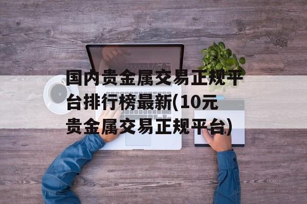 国内贵金属交易正规平台排行榜最新(10元贵金属交易正规平台)