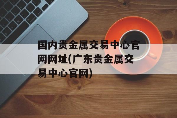 国内贵金属交易中心官网网址(广东贵金属交易中心官网)