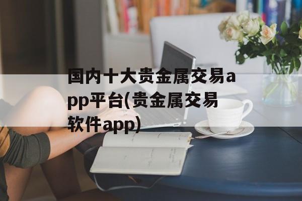 国内十大贵金属交易app平台(贵金属交易软件app)