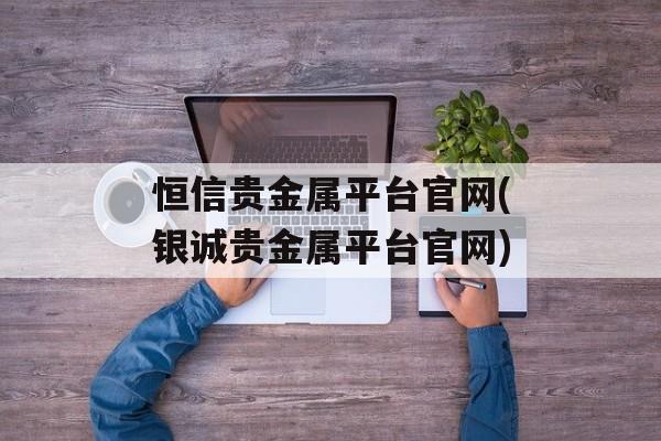 恒信贵金属平台官网(银诚贵金属平台官网)