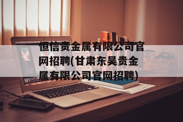 恒信贵金属有限公司官网招聘(甘肃东吴贵金属有限公司官网招聘)