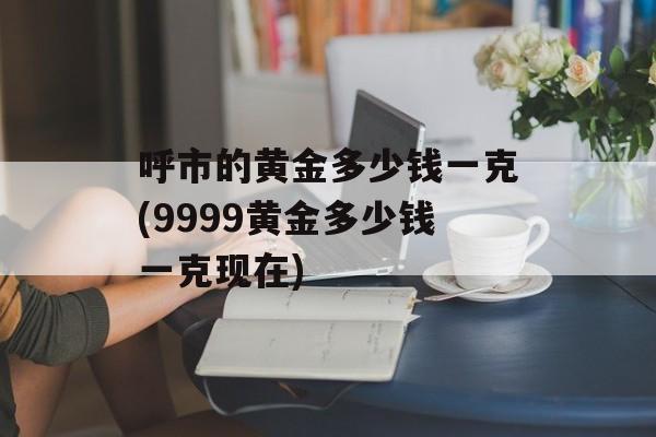 呼市的黄金多少钱一克(9999黄金多少钱一克现在)