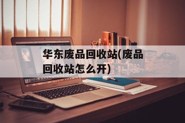 华东废品回收站(废品回收站怎么开)