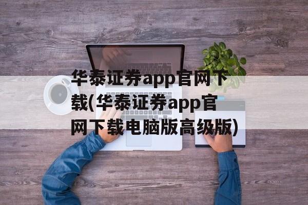 华泰证券app官网下载(华泰证券app官网下载电脑版高级版)