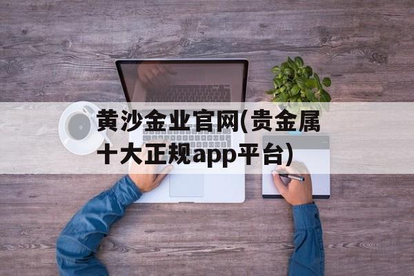 黄沙金业官网(贵金属十大正规app平台)