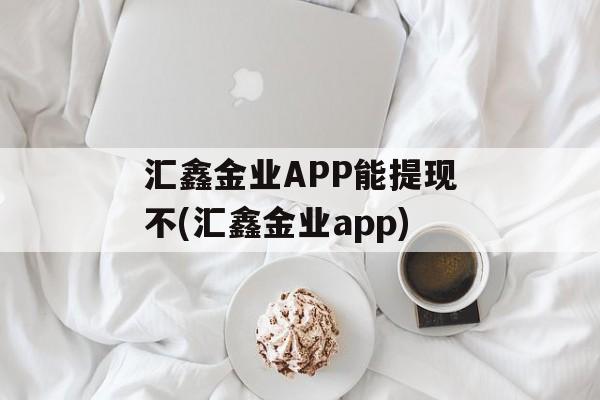 汇鑫金业APP能提现不(汇鑫金业app)