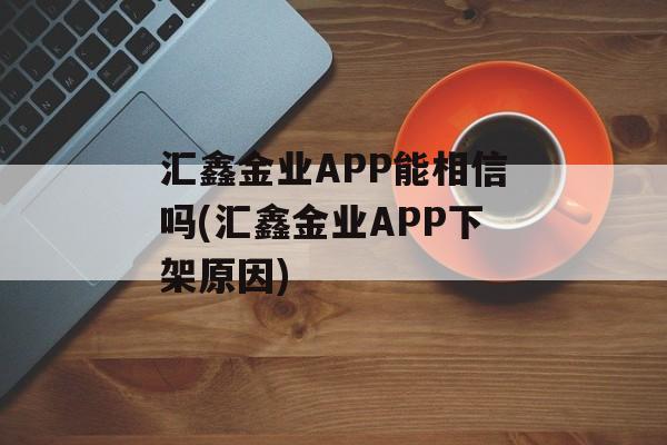 汇鑫金业APP能相信吗(汇鑫金业APP下架原因)