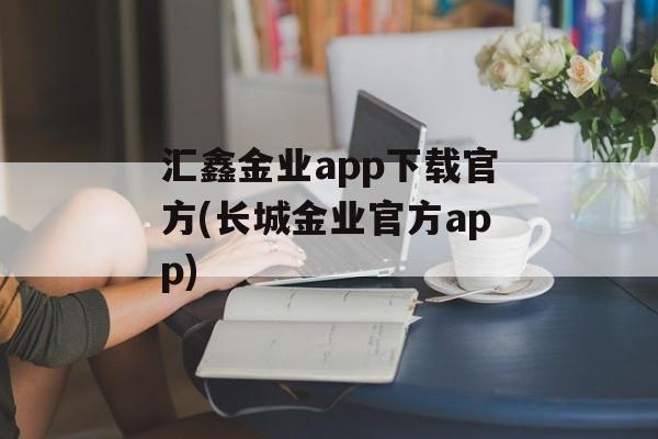 汇鑫金业app下载官方(长城金业官方app)