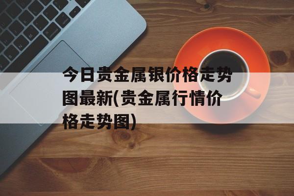 今日贵金属银价格走势图最新(贵金属行情价格走势图)