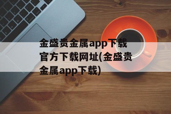 金盛贵金属app下载官方下载网址(金盛贵金属app下载)