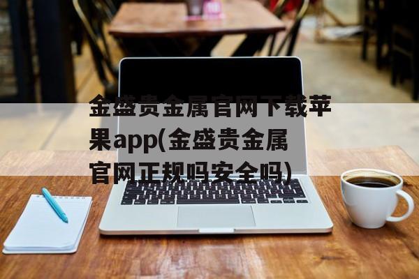 金盛贵金属官网下载苹果app(金盛贵金属官网正规吗安全吗)