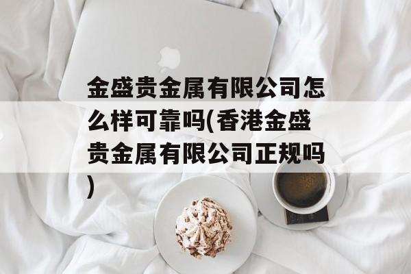 金盛贵金属有限公司怎么样可靠吗(香港金盛贵金属有限公司正规吗)