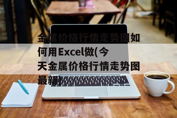 金属价格行情走势图如何用Excel做(今天金属价格行情走势图最新)