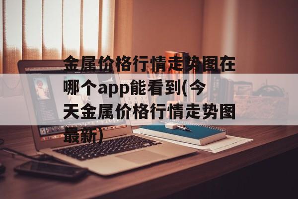 金属价格行情走势图在哪个app能看到(今天金属价格行情走势图最新)