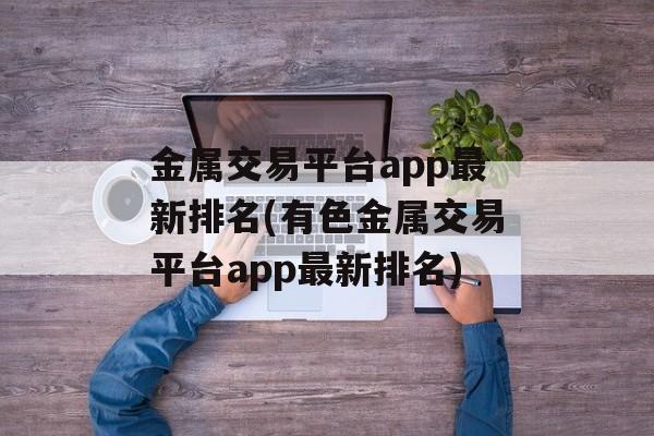 金属交易平台app最新排名(有色金属交易平台app最新排名)