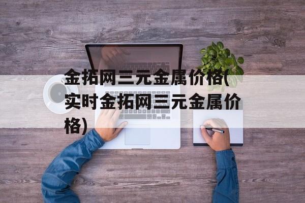 金拓网三元金属价格(实时金拓网三元金属价格)