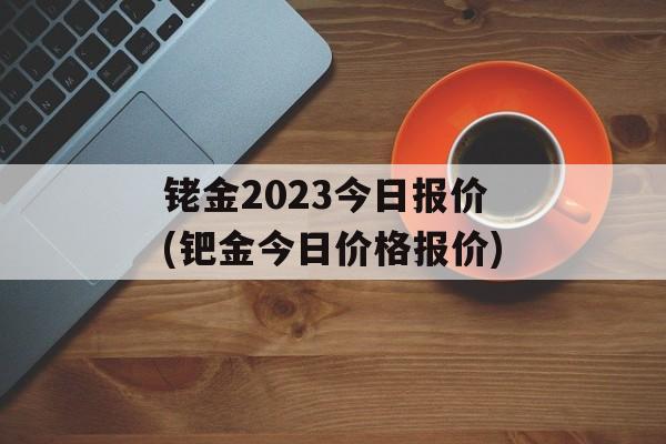 铑金2023今日报价(钯金今日价格报价)