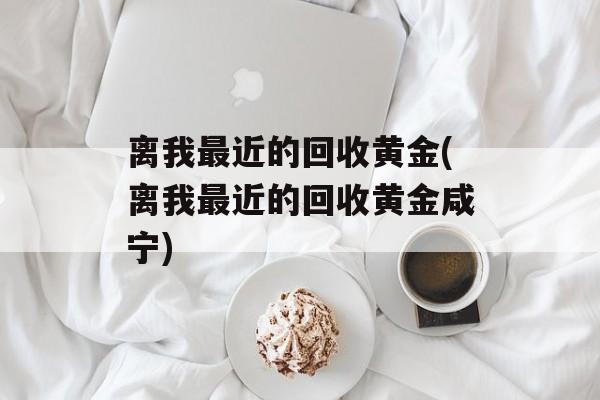 离我最近的回收黄金(离我最近的回收黄金咸宁)