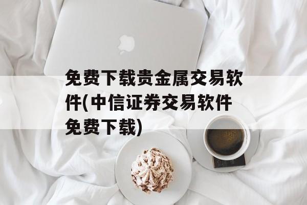 免费下载贵金属交易软件(中信证券交易软件免费下载)