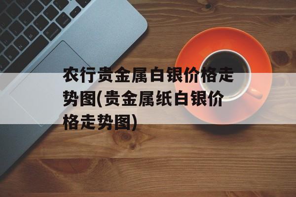 农行贵金属白银价格走势图(贵金属纸白银价格走势图)