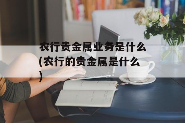 农行贵金属业务是什么(农行的贵金属是什么)