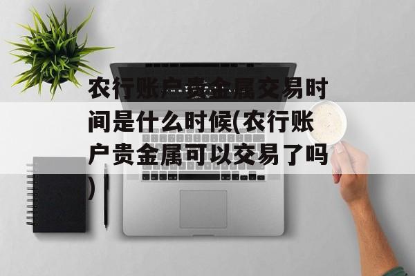 农行账户贵金属交易时间是什么时候(农行账户贵金属可以交易了吗)