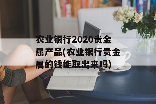 农业银行2020贵金属产品(农业银行贵金属的钱能取出来吗)