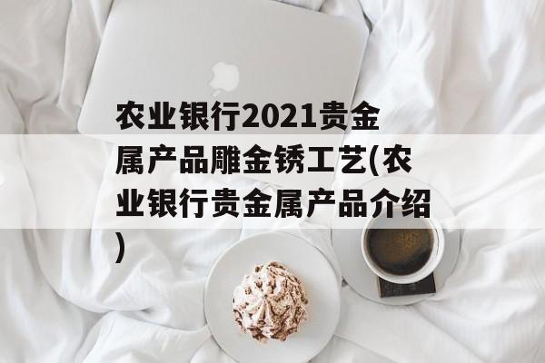 农业银行2021贵金属产品雕金锈工艺(农业银行贵金属产品介绍)