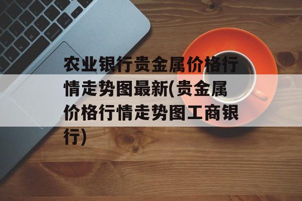 农业银行贵金属价格行情走势图最新(贵金属价格行情走势图工商银行)